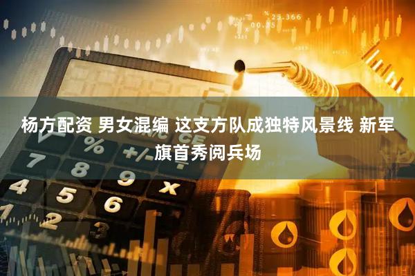 杨方配资 男女混编 这支方队成独特风景线 新军旗首秀阅兵场
