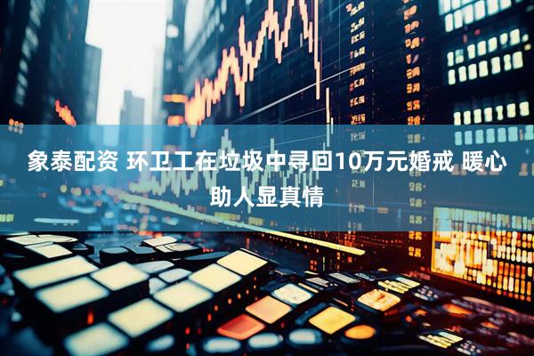 象泰配资 环卫工在垃圾中寻回10万元婚戒 暖心助人显真情