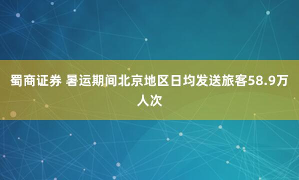 蜀商证券 暑运期间北京地区日均发送旅客58.9万人次