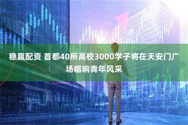 稳赢配资 首都40所高校3000学子将在天安门广场唱响青年风采