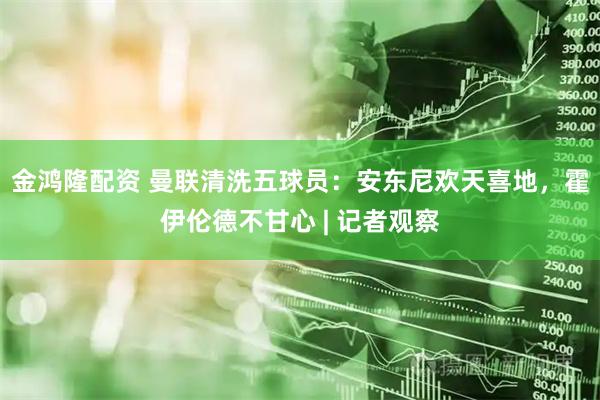 金鸿隆配资 曼联清洗五球员：安东尼欢天喜地，霍伊伦德不甘心 | 记者观察