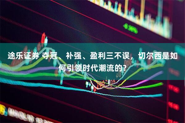 途乐证券 夺冠、补强、盈利三不误，切尔西是如何引领时代潮流的？