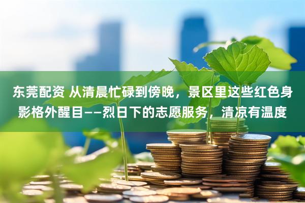 东莞配资 从清晨忙碌到傍晚，景区里这些红色身影格外醒目——烈日下的志愿服务，清凉有温度
