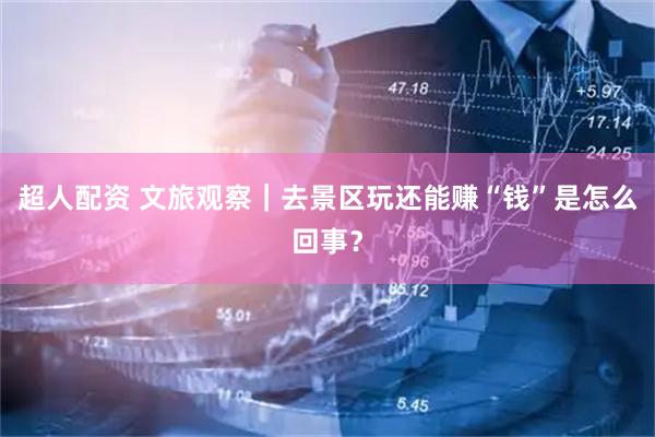 超人配资 文旅观察｜去景区玩还能赚“钱”是怎么回事？
