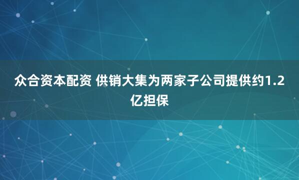 众合资本配资 供销大集为两家子公司提供约1.2亿担保