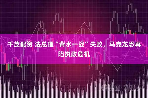 千茂配资 法总理“背水一战”失败，马克龙恐再陷执政危机