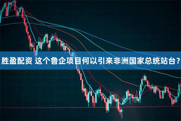 胜盈配资 这个鲁企项目何以引来非洲国家总统站台？