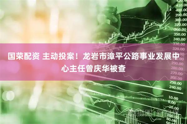 国荣配资 主动投案！龙岩市漳平公路事业发展中心主任曾庆华被查