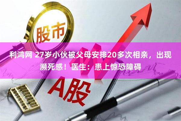 利鸿网 27岁小伙被父母安排20多次相亲，出现濒死感！医生：患上惊恐障碍