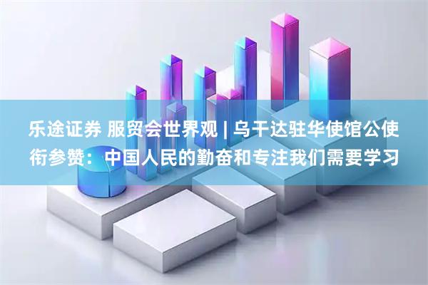 乐途证券 服贸会世界观 | 乌干达驻华使馆公使衔参赞：中国人民的勤奋和专注我们需要学习