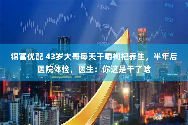 锦富优配 43岁大哥每天干嚼枸杞养生，半年后医院体检，医生：你这是干了啥