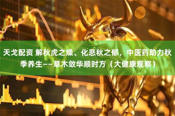 天戈配资 解秋虎之燥、化悲秋之郁，中医药助力秋季养生——草木敛华顺时方（大健康观察）