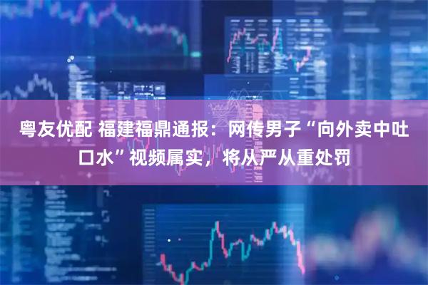 粤友优配 福建福鼎通报：网传男子“向外卖中吐口水”视频属实，将从严从重处罚