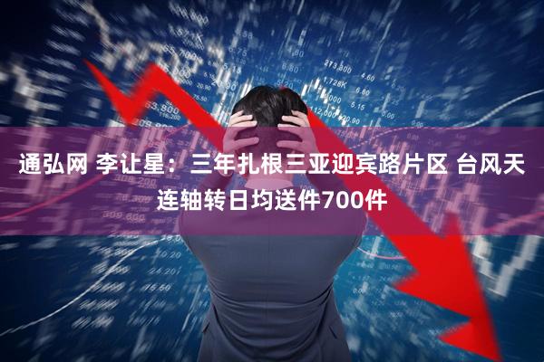 通弘网 李让星：三年扎根三亚迎宾路片区 台风天连轴转日均送件700件
