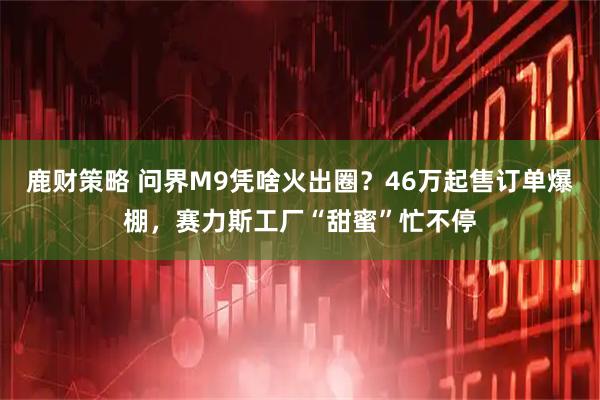 鹿财策略 问界M9凭啥火出圈？46万起售订单爆棚，赛力斯工厂“甜蜜”忙不停