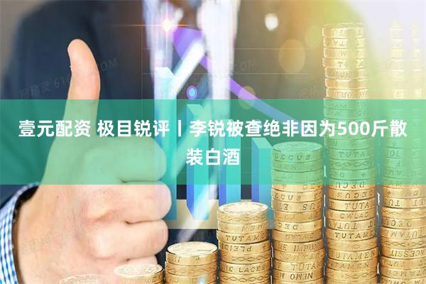 壹元配资 极目锐评丨李锐被查绝非因为500斤散装白酒