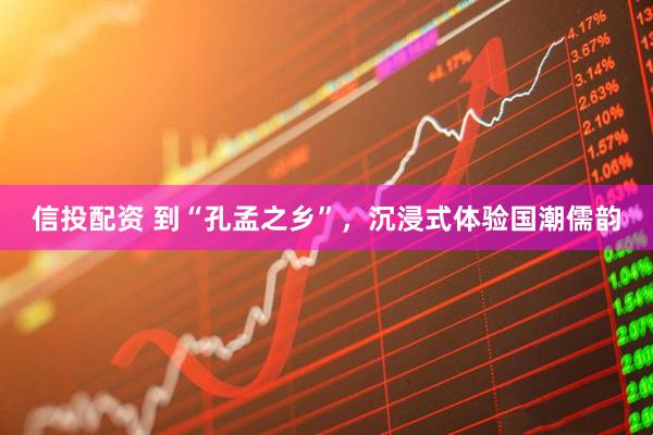 信投配资 到“孔孟之乡”，沉浸式体验国潮儒韵