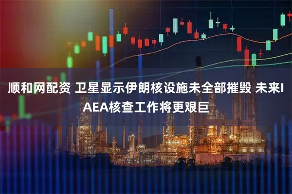 顺和网配资 卫星显示伊朗核设施未全部摧毁 未来IAEA核查工作将更艰巨