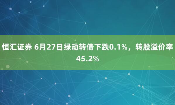 恒汇证券 6月27日绿动转债下跌0.1%，转股溢价率45.2%