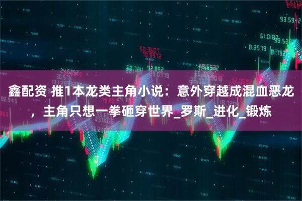 鑫配资 推1本龙类主角小说：意外穿越成混血恶龙，主角只想一拳砸穿世界_罗斯_进化_锻炼