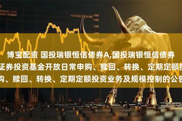 博宝配资 国投瑞银恒信债券A,国投瑞银恒信债券C: 国投瑞银恒信债券型证券投资基金开放日常申购、赎回、转换、定期定额投资业务及规模控制的公告