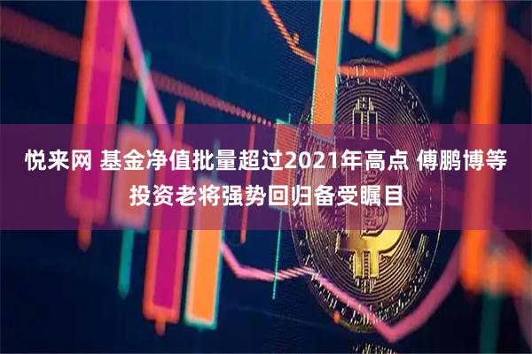 悦来网 基金净值批量超过2021年高点 傅鹏博等投资老将强势回归备受瞩目