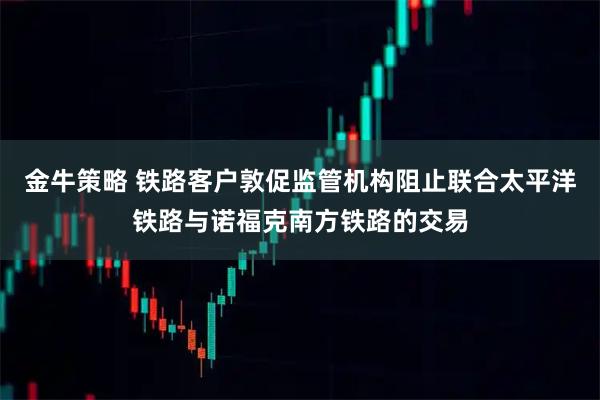 金牛策略 铁路客户敦促监管机构阻止联合太平洋铁路与诺福克南方铁路的交易