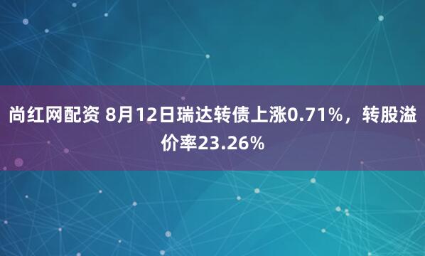尚红网配资 8月12日瑞达转债上涨0.71%，转股溢价率23.26%