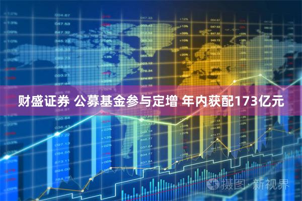 财盛证券 公募基金参与定增 年内获配173亿元
