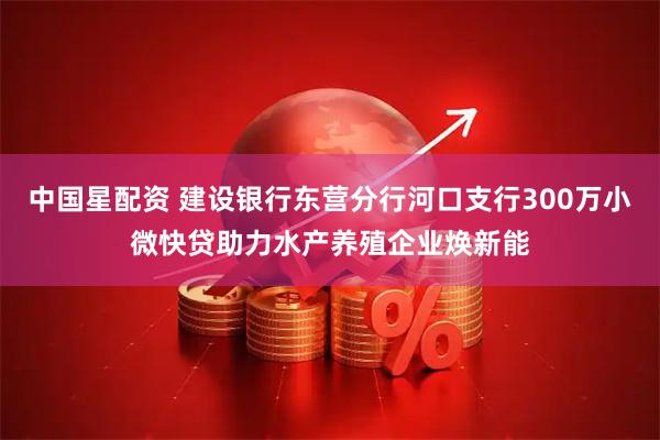 中国星配资 建设银行东营分行河口支行300万小微快贷助力水产养殖企业焕新能