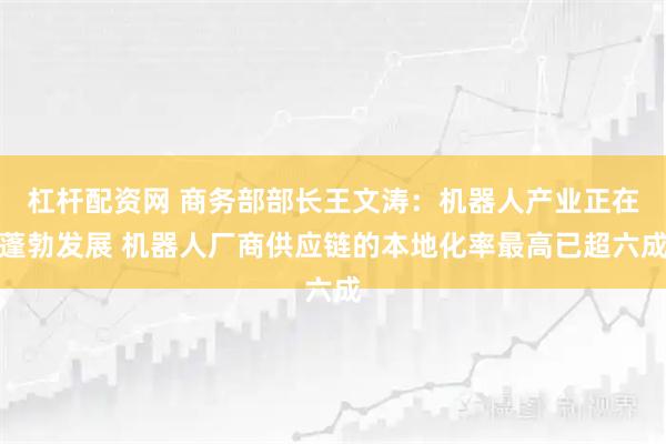 杠杆配资网 商务部部长王文涛：机器人产业正在蓬勃发展 机器人厂商供应链的本地化率最高已超六成