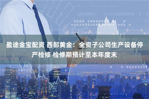 盈途金宝配资 西部黄金:全资子公司生产设备停产检修 检修期预计至本年度末
