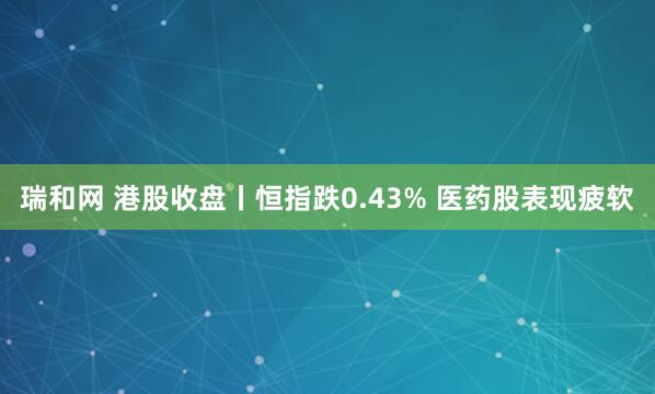 瑞和网 港股收盘丨恒指跌0.43% 医药股表现疲软